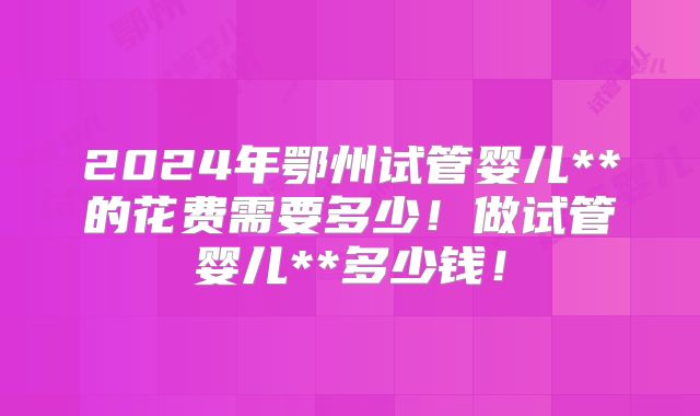 2024年鄂州试管婴儿**的花费需要多少！做试管婴儿**多少钱！