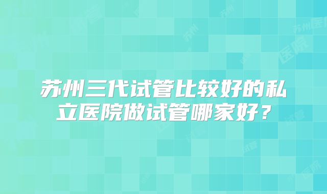 苏州三代试管比较好的私立医院做试管哪家好？