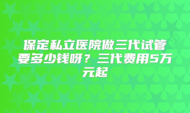 保定私立医院做三代试管要多少钱呀?三代费用5万元起