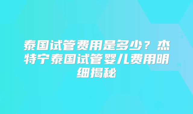 泰国试管费用是多少？杰特宁泰国试管婴儿费用明细揭秘