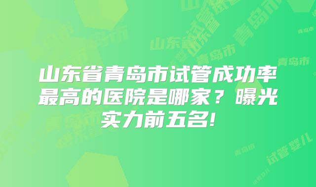 山东省青岛市试管成功率最高的医院是哪家?曝光实力前五名!