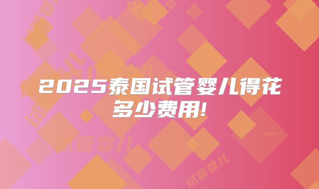 2025泰国试管婴儿得花多少费用!