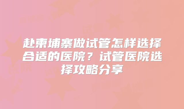 赴柬埔寨做试管怎样选择合适的医院？试管医院选择攻略分享