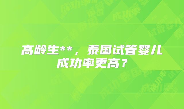 高龄生**，泰国试管婴儿成功率更高？