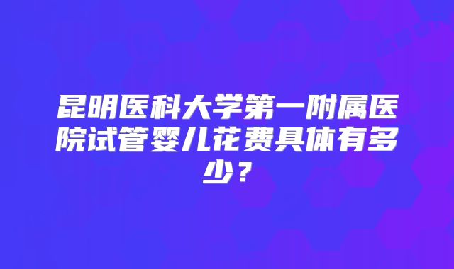昆明医科大学第一附属医院试管婴儿花费具体有多少？