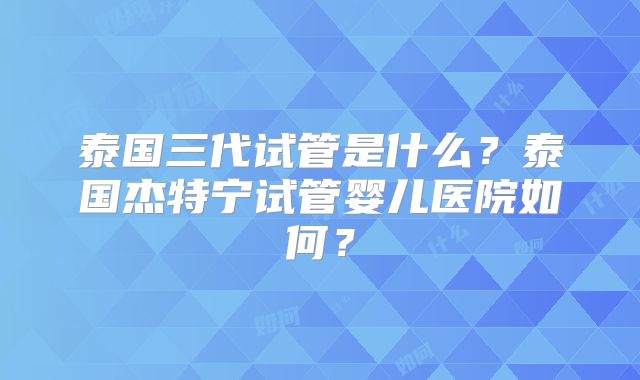 泰国三代试管是什么？泰国杰特宁试管婴儿医院如何？
