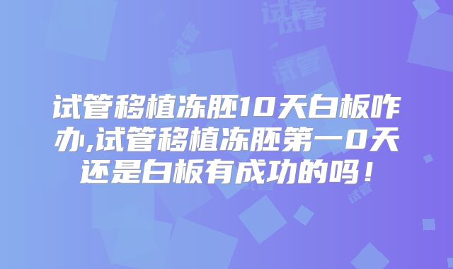 试管移植冻胚10天白板咋办,试管移植冻胚第一0天还是白板有成功的吗!