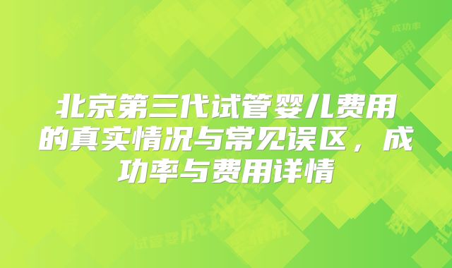 北京第三代试管婴儿费用的真实情况与常见误区，成功率与费用详情