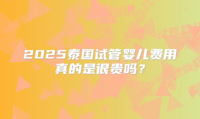 2025泰国试管婴儿费用真的是很贵吗？