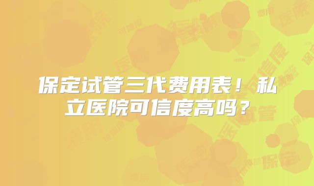 保定试管三代费用表！私立医院可信度高吗？