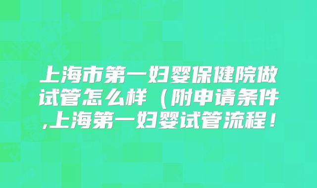 上海市第一妇婴保健院做试管怎么样（附申请条件,上海第一妇婴试管流程！