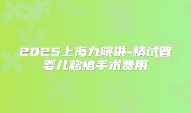 2025上海九院供-精试管婴儿移植手术费用