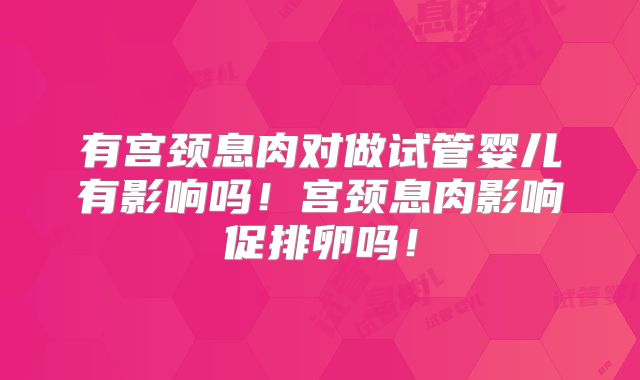 有宫颈息肉对做试管婴儿有影响吗！宫颈息肉影响促排卵吗！