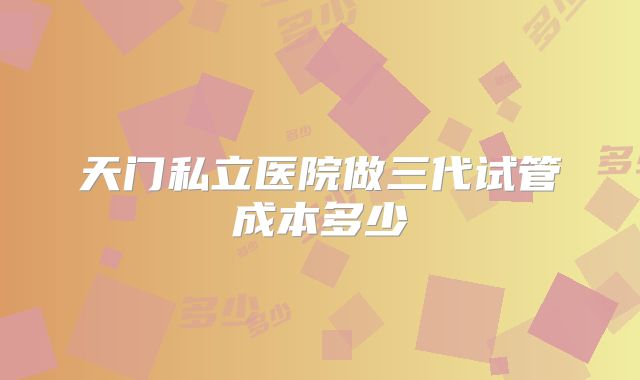 天门私立医院做三代试管成本多少