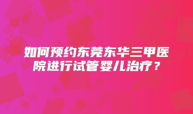 如何预约东莞东华三甲医院进行试管婴儿治疗？