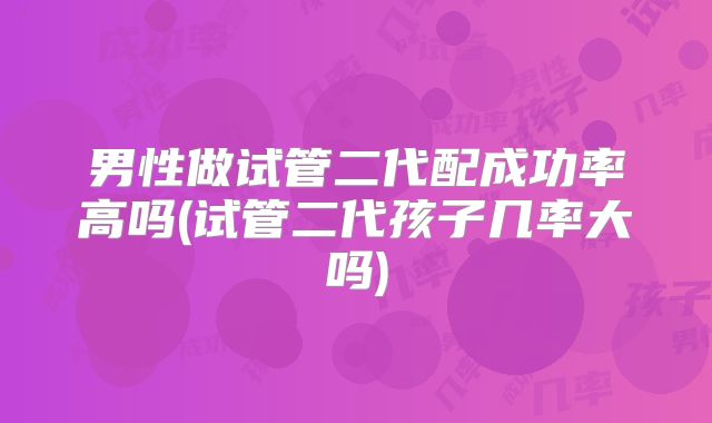 男性做试管二代配成功率高吗(试管二代孩子几率大吗)