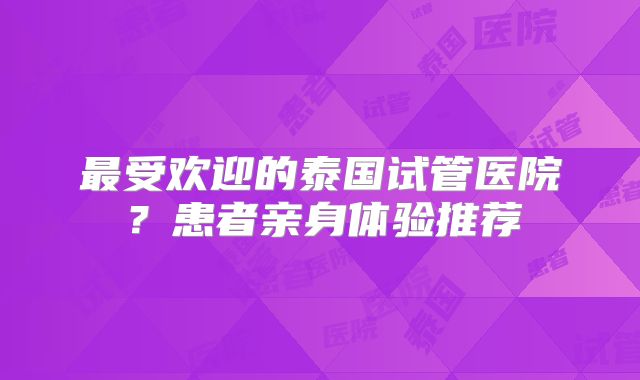 最受欢迎的泰国试管医院？患者亲身体验推荐
