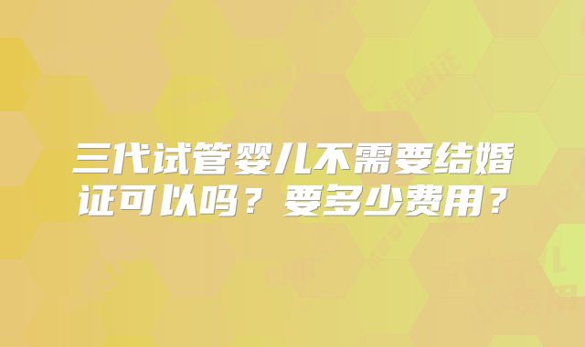 三代试管婴儿不需要结婚证可以吗？要多少费用？