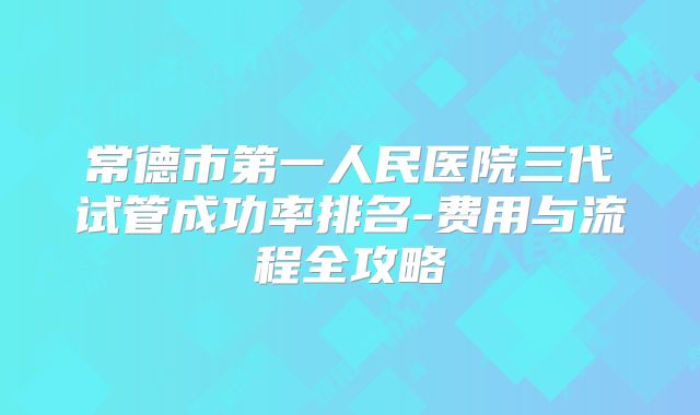 常德市第一人民医院三代试管成功率排名-费用与流程全攻略