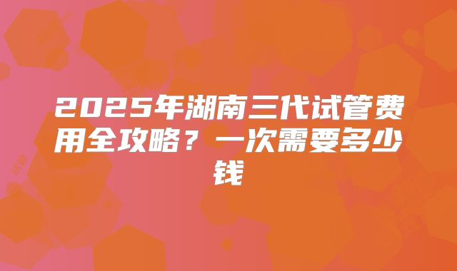 2025年湖南三代试管费用全攻略？一次需要多少钱