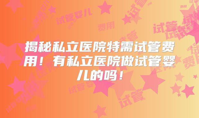 揭秘私立医院特需试管费用！有私立医院做试管婴儿的吗！