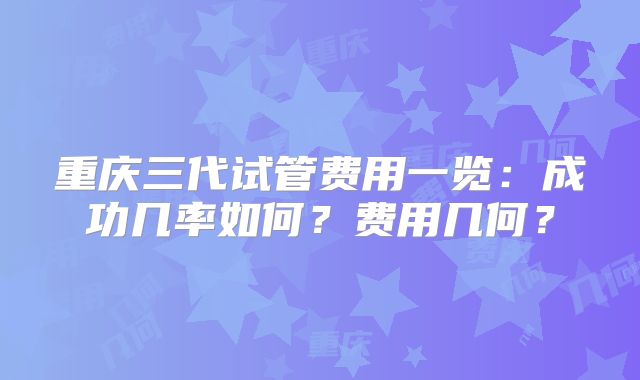 重庆三代试管费用一览：成功几率如何？费用几何？