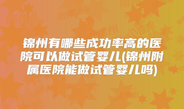 锦州有哪些成功率高的医院可以做试管婴儿(锦州附属医院能做试管婴儿吗)