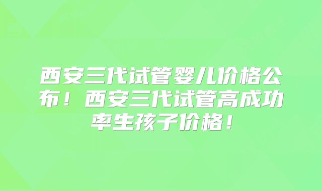 西安三代试管婴儿价格公布！西安三代试管高成功率生孩子价格！