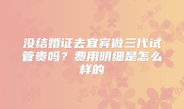 没结婚证去宜宾做三代试管贵吗？费用明细是怎么样的