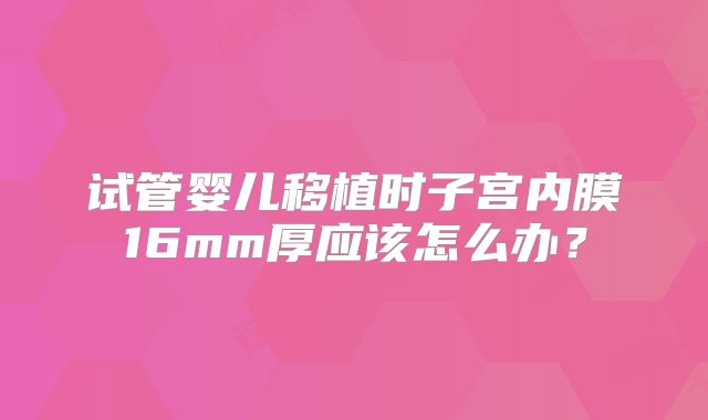 试管婴儿移植时子宫内膜16mm厚应该怎么办?