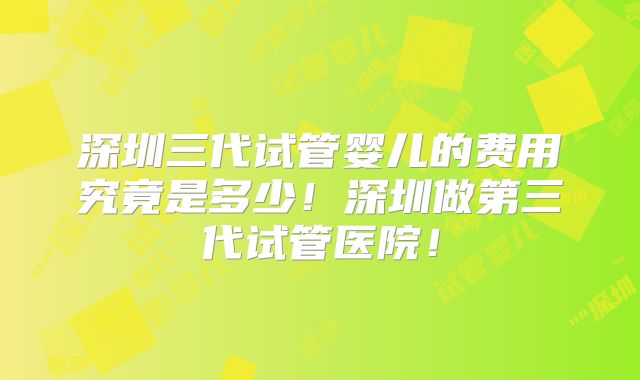 深圳三代试管婴儿的费用究竟是多少！深圳做第三代试管医院！