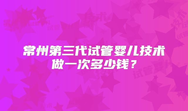常州第三代试管婴儿技术做一次多少钱？