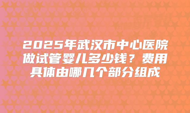 2025年武汉市中心医院做试管婴儿多少钱？费用具体由哪几个部分组成