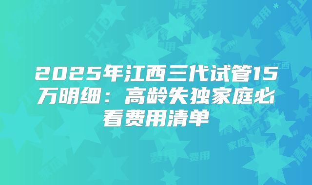 2025年江西三代试管15万明细：高龄失独家庭必看费用清单