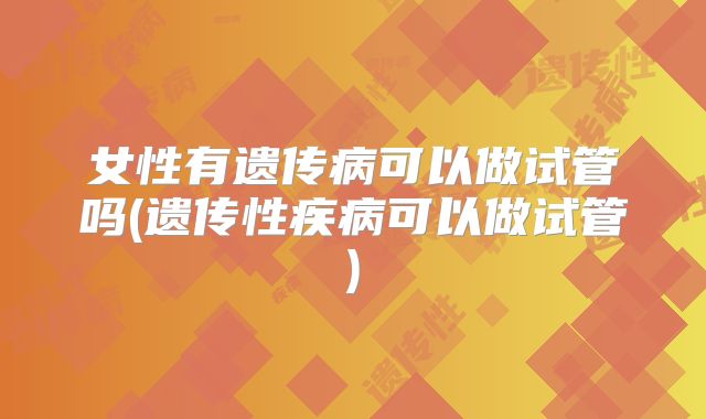 女性有遗传病可以做试管吗(遗传性疾病可以做试管)