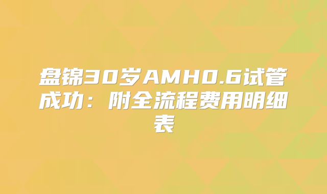盘锦30岁AMH0.6试管成功:附全流程费用明细表