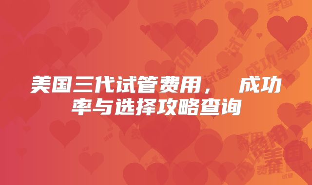 美国三代试管费用， 成功率与选择攻略查询