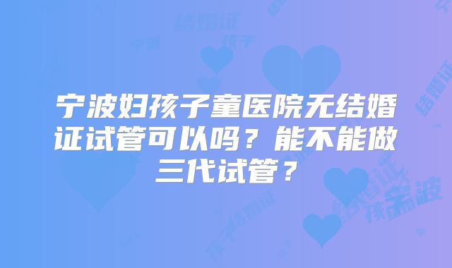 宁波妇孩子童医院无结婚证试管可以吗？能不能做三代试管？