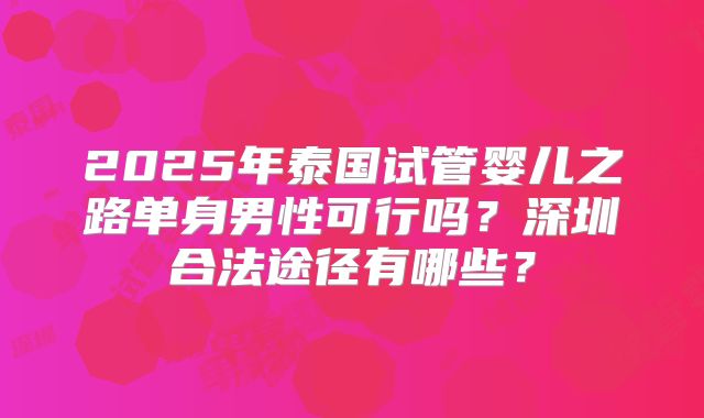 2025年泰国试管婴儿之路单身男性可行吗?深圳合法途径有哪些?