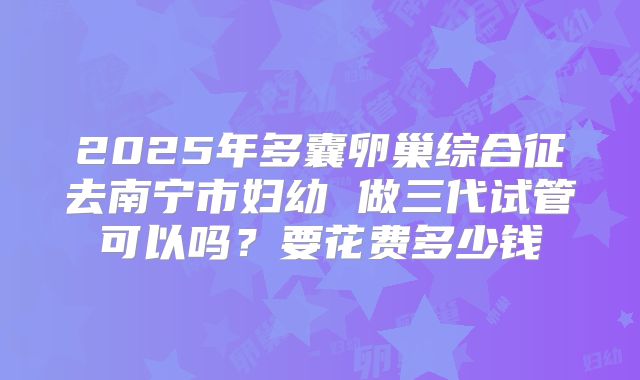 2025年多囊卵巢综合征去南宁市妇幼 做三代试管可以吗？要花费多少钱