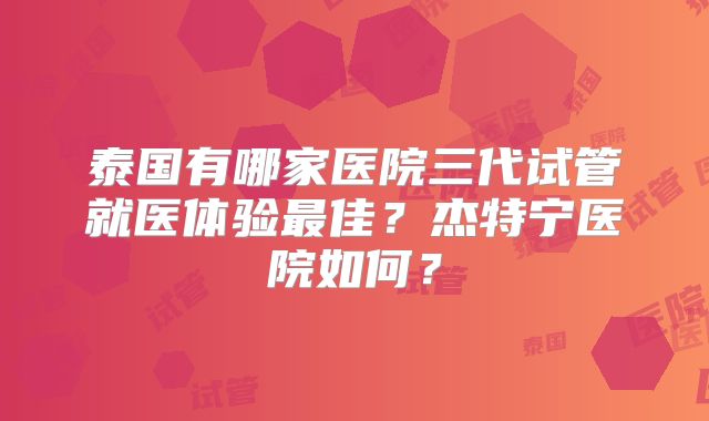泰国有哪家医院三代试管就医体验最佳？杰特宁医院如何？