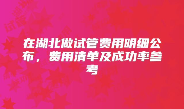 在湖北做试管费用明细公布,费用清单及成功率参考