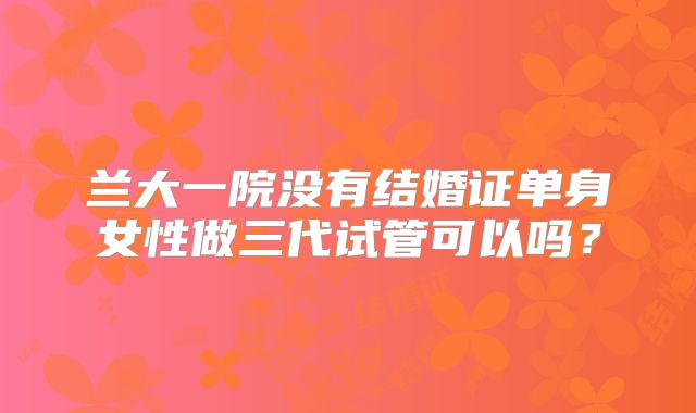兰大一院没有结婚证单身女性做三代试管可以吗?