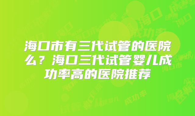 海口市有三代试管的医院么?海口三代试管婴儿成功率高的医院推荐