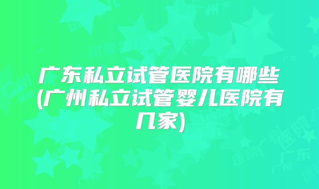 广东私立试管医院有哪些(广州私立试管婴儿医院有几家)