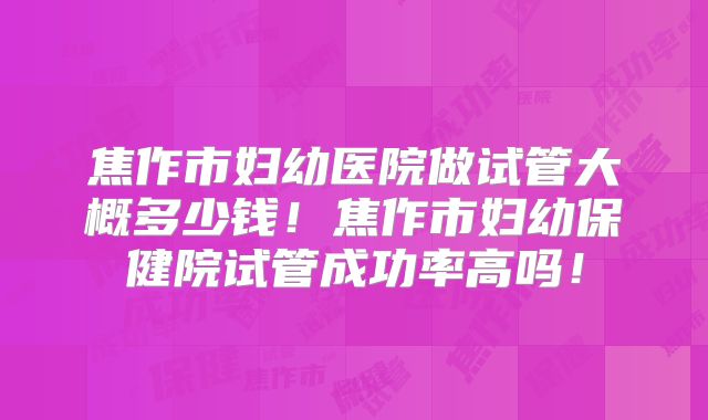 焦作市妇幼医院做试管大概多少钱!焦作市妇幼保健院试管成功率高吗!