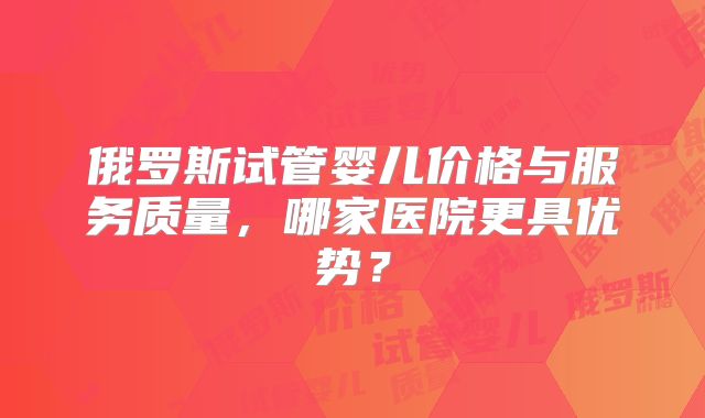 俄罗斯试管婴儿价格与服务质量，哪家医院更具优势？