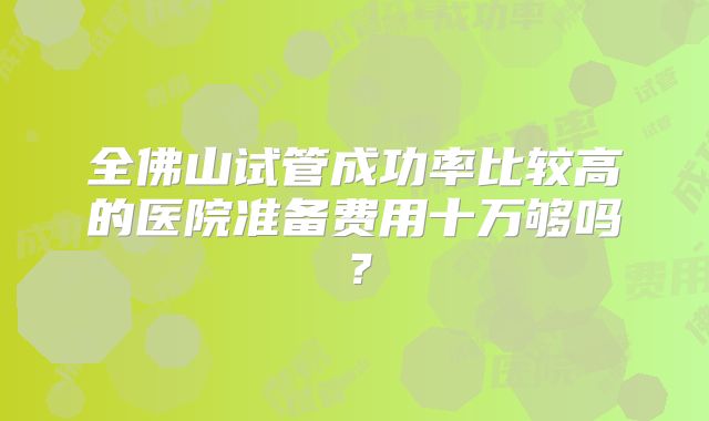 全佛山试管成功率比较高的医院准备费用十万够吗?
