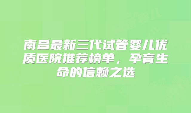 南昌最新三代试管婴儿优质医院推荐榜单，孕育生命的信赖之选