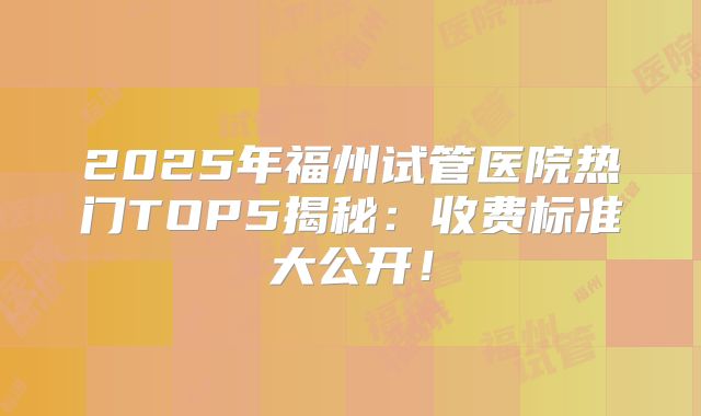 2025年福州试管医院热门TOP5揭秘：收费标准大公开！